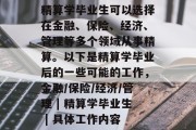 精算学毕业生可以选择在金融、保险、经济、管理等多个领域从事精算。以下是精算学毕业后的一些可能的工作，金融/保险/经济/管理 | 精算学毕业生 | 具体工作内容