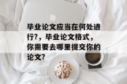 毕业论文应当在何处进行?，毕业论文格式，你需要去哪里提交你的论文?