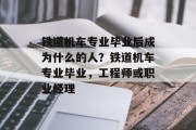 铁道机车专业毕业后成为什么的人？铁道机车专业毕业，工程师或职业经理