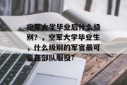 空军大学毕业后什么级别？，空军大学毕业生，什么级别的军官最可能在部队服役?