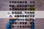 毕业后的英语能力，不仅在职场上具有竞争力，而且可以在个人生活中发挥关键作用。大学期间，你可以通过多种方式提升你的英语水平，包括阅读、写作和听力。如果你想要在毕业后能够保持你现在的水平并进一步发展，那么选择一个合适的英语学习方法就显得尤为重要。，提升英语能力，适合的英语学习方法