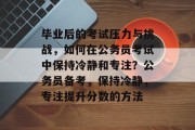 毕业后的考试压力与挑战，如何在公务员考试中保持冷静和专注？公务员备考，保持冷静，专注提升分数的方法