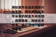测绘类毕业后应做些什么工作，测绘类毕业生可从事的就业方向包括，地质勘查、测绘技术开发、房产测绘、空间测量等。