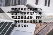 中考结束后适合学什么乐器？科学依据！，中考过后最佳选择，钢琴、吉他还是小提琴？科学依据探究！