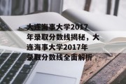大连海事大学2017年录取分数线揭秘，大连海事大学2017年录取分数线全面解析