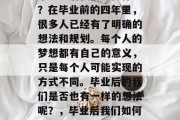 毕业之后我们想做什么？在毕业前的四年里，很多人已经有了明确的想法和规划。每个人的梦想都有自己的意义，只是每个人可能实现的方式不同。毕业后的我们是否也有一样的想法呢？，毕业后我们如何规划人生？