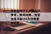 毕业后租什么房最合适便宜，租房攻略，女生预算不超过6万住哪里最划算
