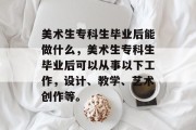 美术生专科生毕业后能做什么，美术生专科生毕业后可以从事以下工作，设计、教学、艺术创作等。