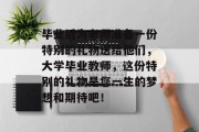 毕业后为老师准备一份特别的礼物送给他们，大学毕业教师，这份特别的礼物是您一生的梦想和期待吧！