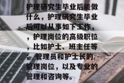 护理研究生毕业后能做什么，护理研究生毕业后可以从事如下工作，，护理岗位的高级职位，比如护士、班主任等； 管理员和护士长的管理岗位，以及专业的管理和咨询等。