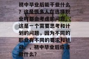 初中毕业后能干些什么？这是很多人在选择职业时都会考虑的问题。这是一个需要思考和计划的问题，因为不同的职业有不同的要求和挑战。，初中毕业后应该做什么？