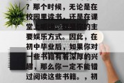 初中毕业的你是否还记得那个无忧无虑的年纪？那个时候，无论是在校园里读书，还是在课堂上听讲，都是你的主要娱乐方式。因此，在初中毕业后，如果你对一些书籍有着深厚的兴趣，那么你一定不能错过阅读这些书籍。，初中毕业，你是否还记得那些无忧无虑的日子？