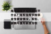 陆军指挥学院毕业后干什么？陆军指挥学院毕业生就业情况，军衔、薪酬与晋升前景分析
