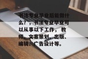 书法专业毕业后能做什么？，书法专业毕业可以从事以下工作， 教师、文案策划、出版、编辑、广告设计等。