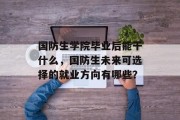 国防生学院毕业后能干什么，国防生未来可选择的就业方向有哪些？