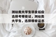 测绘类大学生毕业后应选择考哪些证，测绘类大学生，选择哪些证书？