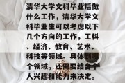 清华大学文科毕业后做什么工作，清华大学文科毕业生可以考虑以下几个方向的工作，工科、经济、教育、艺术、科技等领域。具体到哪个领域，还需要结合个人兴趣和能力来决定。