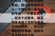 在经历了几年的学术积累后，我决定申请并进入一个我心中一直向往的专业——计算机科学。在这个过程中，我深刻体会到了文科与专业之间的联系。，步入计算机科学领域，文科与专业的交织之路