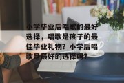 小学毕业后唱歌的最好选择，唱歌是孩子的最佳毕业礼物？小学后唱歌是最好的选择吗?