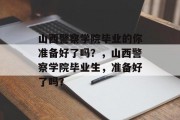 山西警察学院毕业的你准备好了吗？，山西警察学院毕业生，准备好了吗？