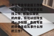 市政专业毕业后工作找什么，市政专业毕业后找工作: 根据你提供的内容，你可以这样生成一个标题，市政专业的毕业生应从事什么样的工作？