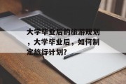 大学毕业后的旅游规划，大学毕业后，如何制定旅行计划？