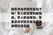陆军步兵学院毕业后干啥？军人职业规划新指南，军人职业规划，军事步兵学院毕业生的未来路径及出路