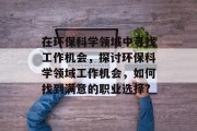 在环保科学领域中寻找工作机会，探讨环保科学领域工作机会，如何找到满意的职业选择?