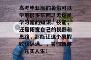高考毕业后的暑假可以学到很多东西。无论是学习新的知识、技能，还是拓宽自己的视野和思路，都能让这个暑假收获满满。，暑假新课，充实人生！