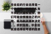 毕业后的行业选择是一个大问题。不同的人有不同的兴趣和目标，他们可能会根据自己的兴趣、能力和资源来决定。，求职指南，毕业后就业选择应考虑的因素