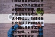 在教育领域工作的学生们无疑有其特殊的职责。师范大学毕业生通常会选择成为教师、研究员或咨询师等职位。在这个岗位上，他们将有机会直接接触和培养学生，因此具有非常高的专业价值。，师范大学毕业生求职首选，教师、研究员或咨询师