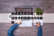 南明英杰传攻略，揭秘游戏中的隐藏技巧与策略