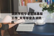 消防学院毕业后回基层工作_大学毕业去消防队