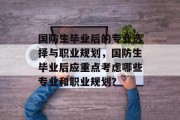 国防生毕业后的专业选择与职业规划，国防生毕业后应重点考虑哪些专业和职业规划？
