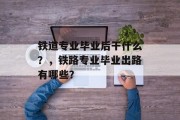 铁道专业毕业后干什么？，铁路专业毕业出路有哪些？