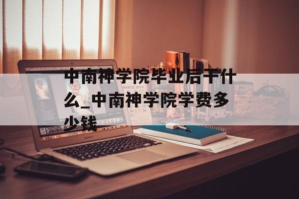 中南神学院毕业后干什么_中南神学院学费多少钱 中南神学院毕业后干什么_中南神学院学费多少钱