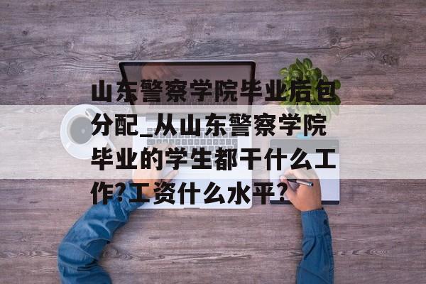 山东警察学院毕业后包分配_从山东警察学院毕业的学生都干什么工作?工资什么水平?