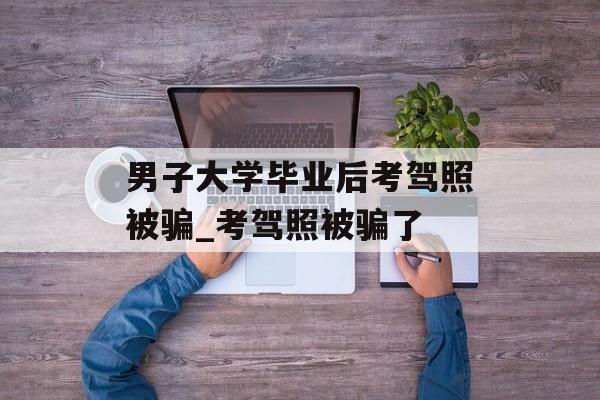 男子大学毕业后考驾照被骗_考驾照被骗了