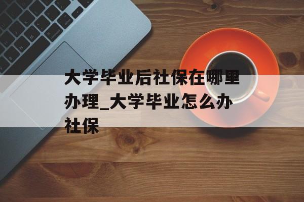 大学毕业后社保在哪里办理_大学毕业怎么办社保