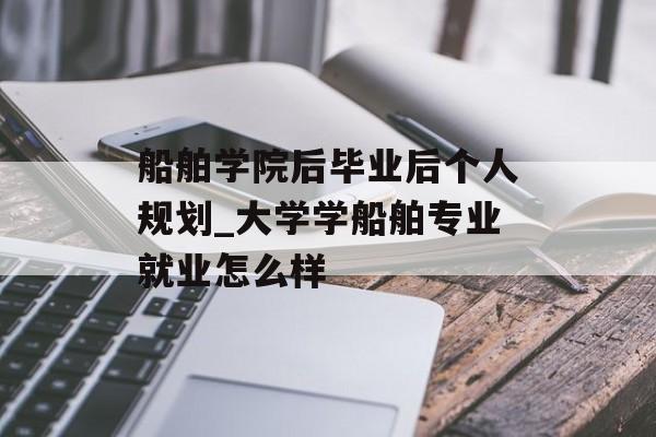 船舶学院后毕业后个人规划_大学学船舶专业就业怎么样 船舶学院后毕业后个人规划_大学学船舶专业就业怎么样