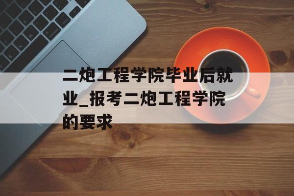 二炮工程学院毕业后就业_报考二炮工程学院的要求