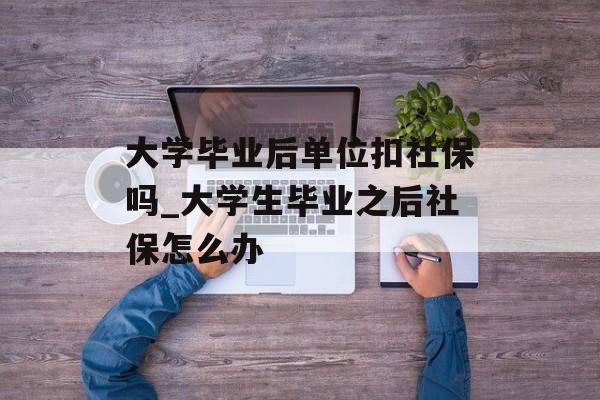大学毕业后单位扣社保吗_大学生毕业之后社保怎么办 大学毕业后单位扣社保吗_大学生毕业之后社保怎么办