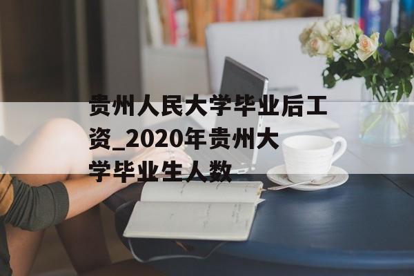 贵州人民大学毕业后工资_2020年贵州大学毕业生人数 贵州人民大学毕业后工资_2020年贵州大学毕业生人数
