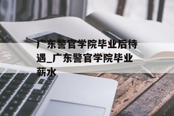 广东警官学院毕业后待遇_广东警官学院毕业薪水 广东警官学院毕业后待遇_广东警官学院毕业薪水