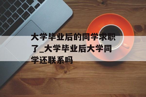 大学毕业后的同学求职了_大学毕业后大学同学还联系吗