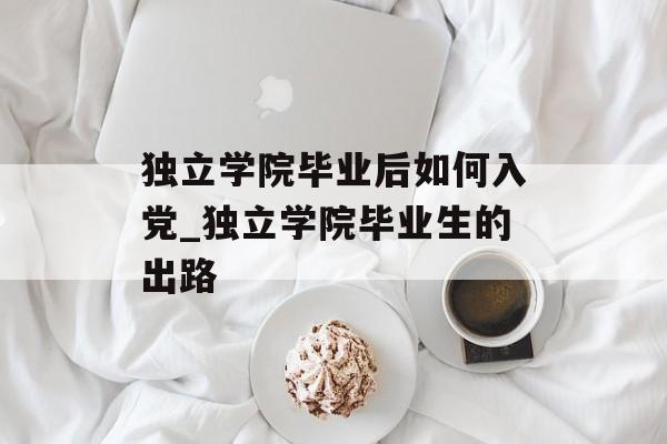 独立学院毕业后如何入党_独立学院毕业生的出路