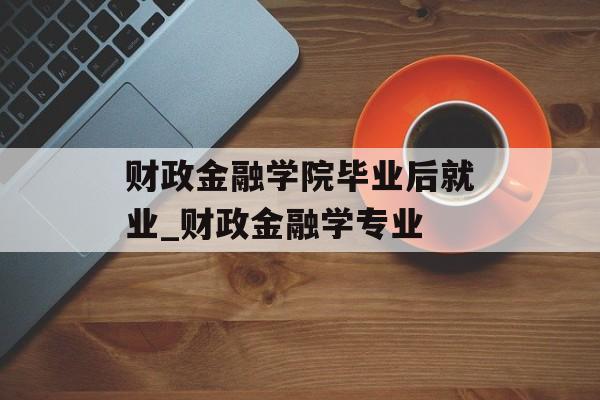 财政金融学院毕业后就业_财政金融学专业