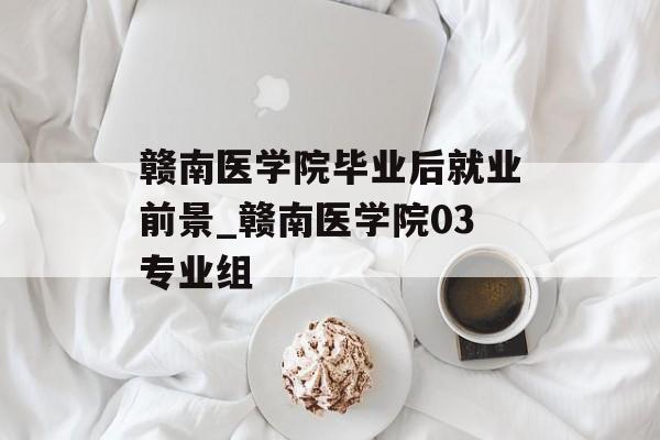 赣南医学院毕业后就业前景_赣南医学院03专业组 赣南医学院毕业后就业前景_赣南医学院03专业组