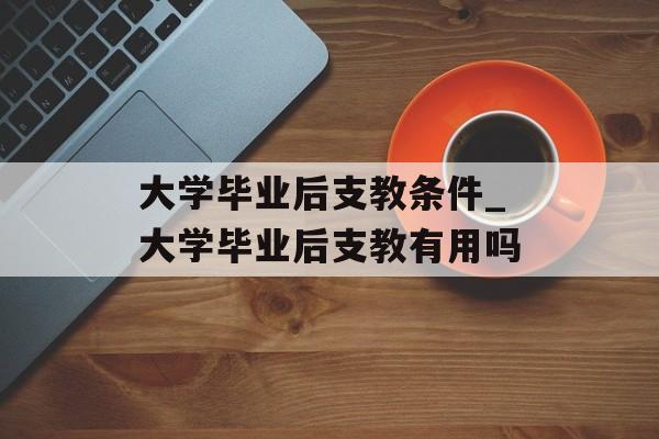 大学毕业后支教条件_大学毕业后支教有用吗