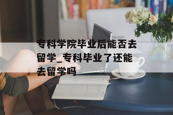 专科学院毕业后能否去留学_专科毕业了还能去留学吗 专科学院毕业后能否去留学_专科毕业了还能去留学吗
